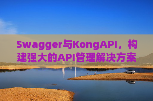 Swagger与KongAPI,构建强大的API管理解决方案